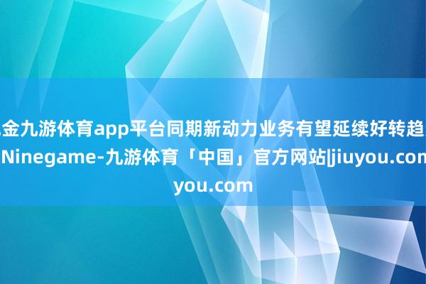 现金九游体育app平台同期新动力业务有望延续好转趋势-Ninegame-九游体育「中国」官方网站|jiuyou.com