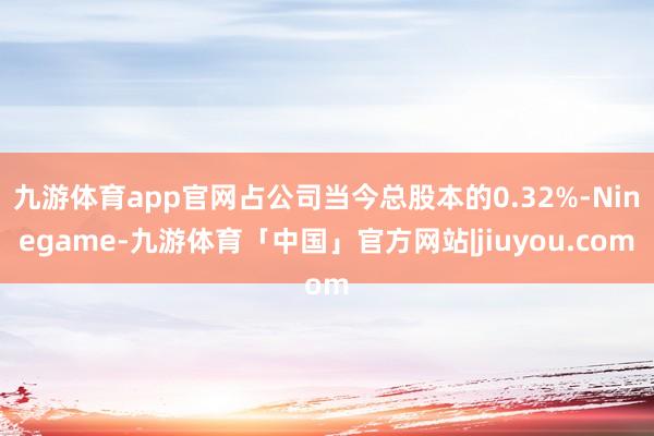 九游体育app官网占公司当今总股本的0.32%-Ninegame-九游体育「中国」官方网站|jiuyou.com