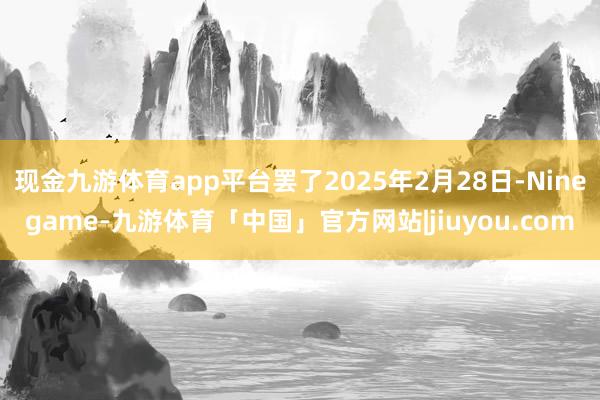 现金九游体育app平台罢了2025年2月28日-Ninegame-九游体育「中国」官方网站|jiuyou.com