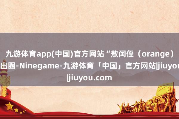 九游体育app(中国)官方网站“敖闰侄（orange）”梗火出圈-Ninegame-九游体育「中国」官方网站|jiuyou.com