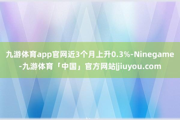 九游体育app官网近3个月上升0.3%-Ninegame-九游体育「中国」官方网站|jiuyou.com