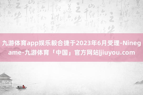 九游体育app娱乐毅合捷于2023年6月受理-Ninegame-九游体育「中国」官方网站|jiuyou.com