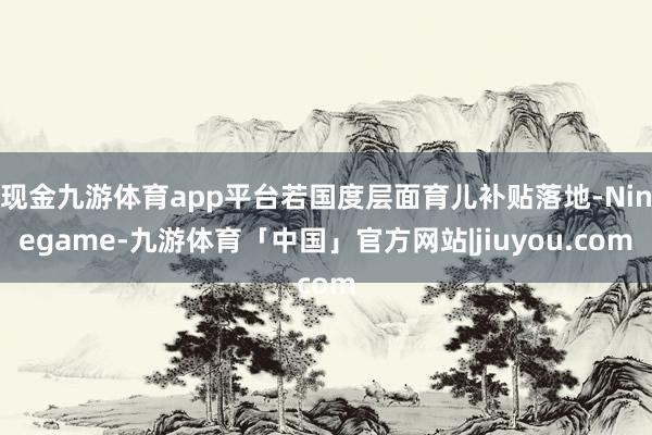 现金九游体育app平台若国度层面育儿补贴落地-Ninegame-九游体育「中国」官方网站|jiuyou.com