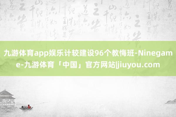 九游体育app娱乐计较建设96个教悔班-Ninegame-九游体育「中国」官方网站|jiuyou.com
