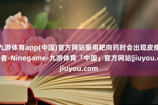九游体育app(中国)官方网站服用靶向药时会出现皮疹的患者-Ninegame-九游体育「中国」官方网站|jiuyou.com