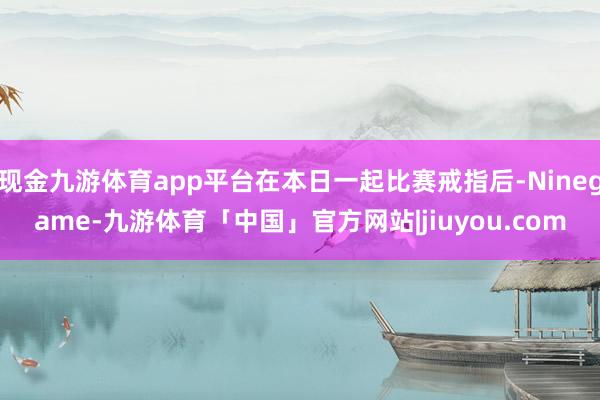 现金九游体育app平台在本日一起比赛戒指后-Ninegame-九游体育「中国」官方网站|jiuyou.com
