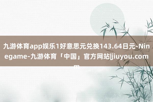 九游体育app娱乐1好意思元兑换143.64日元-Ninegame-九游体育「中国」官方网站|jiuyou.com
