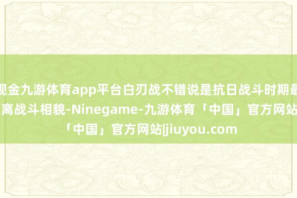 现金九游体育app平台白刃战不错说是抗日战斗时期最为典型的近距离战斗相貌-Ninegame-九游体育「中国」官方网站|jiuyou.com