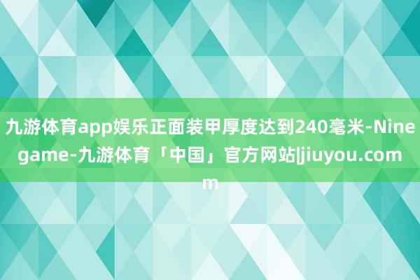 九游体育app娱乐正面装甲厚度达到240毫米-Ninegame-九游体育「中国」官方网站|jiuyou.com