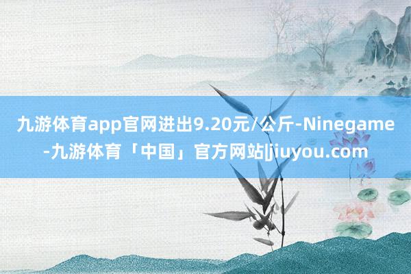 九游体育app官网进出9.20元/公斤-Ninegame-九游体育「中国」官方网站|jiuyou.com