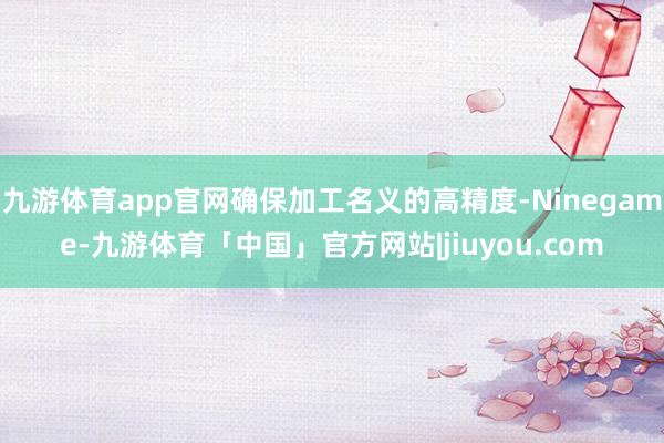 九游体育app官网确保加工名义的高精度-Ninegame-九游体育「中国」官方网站|jiuyou.com