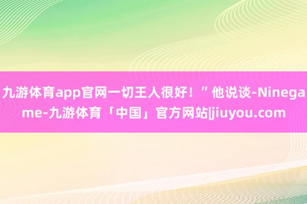 九游体育app官网一切王人很好！”他说谈-Ninegame-九游体育「中国」官方网站|jiuyou.com