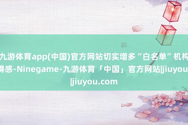 九游体育app(中国)官方网站切实增多“白名单”机构的赢得感-Ninegame-九游体育「中国」官方网站|jiuyou.com